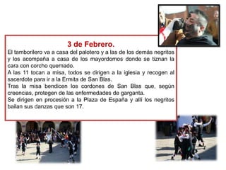 3 de Febrero.
El tamborilero va a casa del palotero y a las de los demás negritos
y los acompaña a casa de los mayordomos donde se tiznan la
cara con corcho quemado.
A las 11 tocan a misa, todos se dirigen a la iglesia y recogen al
sacerdote para ir a la Ermita de San Blas.
Tras la misa bendicen los cordones de San Blas que, según
creencias, protegen de las enfermedades de garganta.
Se dirigen en procesión a la Plaza de España y allí los negritos
bailan sus danzas que son 17.

 