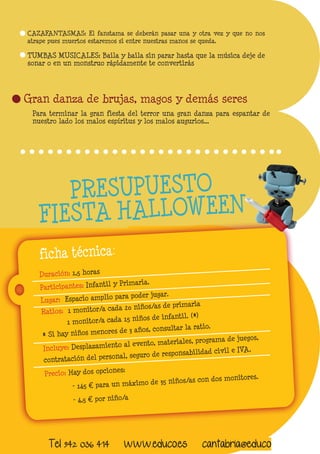 CAZAFANTASMAS: El fanstama se deberán pasar una y otra vez y que no nos 
atrape pues muertos estaremos si entre nuestras manos se queda. 
Gran danza de brujas, magos y demás seres 
Para terminar la gran fiesta del terror una gran danza para espantar de 
nuestro lado los malos espíritus y los malos augurios... 
TUMBAS MUSICALES: Baila y baila sin parar hasta que la música deje de 
sonar o en un monstruo rápidamente te convertirás 
Duración: 1,5 horas 
Participantes: Infantil y Primaria. 
Lugar: Espacio amplio para poder jugar. 
Ratios: 1 monitor/a cada 20 niños/as de primaria 
1 monitor/a cada 15 niños de infantil. (*) 
* Si hay niños menores de 3 años, consultar la ratio. 
Incluye: Desplazamiento al evento, materiales, programa de juegos, 
contratación del personal, seguro de responsabilidad civil e IVA. 
Precio: Hay dos opciones: 
- 145 € para un máximo de 35 niños/as con dos monitores. 
- 4,5 € por niño/a 
ficha técnica: 
PRESUPUESTO 
FIESTA HA LLOWEEN 
Tel 942 036 414 www.educo.es cantabria@educo 
 