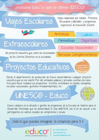 Un proyecto educativo que cubre las necesidades 
de los Centros Docentes en la actualidad. 
Artísticas Lúdicas 
Escuelas Vacacionales 
Deportivas 
Servicios Complementarios 
Viajes adaptados por edades: Primaria, 
Secundaria y Bachiller, y programas 
específicos de Educación Infantil. Viajes Escolares 
¿conoces todo lo que te ofrece EDUCO? 
Extraescolares Formativas 
Proyectos Educativos 
UNESCO - Educo 
Educo colabora en la difusión y gestión de programas de la Escuela de Valores para el 
Desarrollo Sostenible que ha desarrollado el Club UNESCO, con el fin de educar a los 
participantes en valores sociales de compromiso y ayuda. 
¡¡¡ desarrollamos a 
medida vuestros 
proyectos !!! 
...todo lo que puedas imaginar, lo creamos para ti !!! 
Desde el departamento de producción de Educo desarrollamos cualquier proyecto 
educativo que se nos solicite. Por ello, entidades públicas y privadas cuentan con noso-tros 
para hacer realidad sus programas: Eventos, actividades en familia, campañas, 
escuelas vacacionales, gestiones medioambientales, etc. 
R tel. 942 036 414 
www.educo.es 
cantabria@educo.es 
