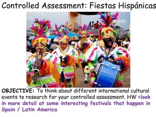 Controlled Assessment: Fiestas Hispánicas
OBJECTIVE: To think about different international cultural
events to research for your controlled assessment. HW =look
in more detail at some interesting festivals that happen in
Spain / Latin America
 