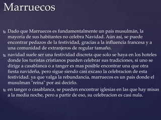 Marruecos






Dado que Marruecos es fundamentalmente un país musulmán, la
mayoría de sus habitantes no celebra Navidad. Aún así, se puede
encontrar pedazos de la festividad, gracias a la influencia francesa y a
una comunidad de extranjeros de regular tamaño.
navidad suele ser una festividad discreta que solo se haya en los hoteles
donde los turistas cristianos pueden celebrar sus tradiciones, si uno se
dirige a casablanca o a tanger es mas posible encontrar una que otra
fiesta navideña, pero sigue siendo casi excaso la celebracion de esta
festividad. ya que valga la rebundancia, marruecos es un pais donde el
musulman "reina" por asi decirlo.
en tanger o casablanca, se pueden encontrar iglesias en las que hay misas
a la media noche, pero a partir de eso, su celebracion es casi nula.

 