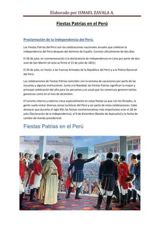 Elaborado por ISMAEL ZAVALA A.
Fiestas Patrias en el Perú
Proclamación de la Independencia del Perú.
Las Fiestas Patrias del Perú son las celebraciones nacionales anuales que celebran la
Independencia del Perú después del dominio de España. Constan oficialmente de dos días:
El 28 de julio, en conmemoración a la declaratoria de Independencia en Lima por parte de don
José de San Martín (el acta se firmó el 15 de julio de 1821).
El 29 de julio, en honor a las Fuerzas Armadas de la República del Perú y a la Policía Nacional
del Perú.
Las celebraciones de Fiestas Patrias coinciden con la semana de vacaciones por parte de las
escuelas y algunas instituciones. Junto a la Navidad, las Fiestas Patrias significan la mayor y
principal celebración del año para los peruanos y es usual que los comercios generen tantas
ganancias como en el mes de diciembre.
El turismo interno y externo crece especialmente en estas fiestas ya que con los feriados, la
gente suele visitar diversas zonas turísticas del Perú y ser parte de estas celebraciones. Cabe
destacar que durante el siglo XIX, las fechas conmemorativas más importantes eran el 28 de
julio (Declaración de la Independencia), el 9 de diciembre (Batalla de Ayacucho) y la fecha de
cambio de mando presidencial.
Fiestas Patrias en el Perú
 