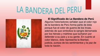El Significado de La Bandera de Perú
Algunos historiadores señalan que el color rojo
de la bandera de Perú forma parte de ésta
porque fue el color de guerra de los Incas,
además de que simboliza la sangre derramada
por los héroes y mártires que lucharon por
defender a su país y a su gente. En cuanto al
color blanco, éste representa la libertad,
justicia, pureza de los sentimientos y la paz de
toda la nación.
 