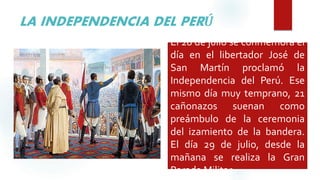 LA INDEPENDENCIA DEL PERÚ
El 28 de julio se conmemora el
día en el libertador José de
San Martín proclamó la
Independencia del Perú. Ese
mismo día muy temprano, 21
cañonazos suenan como
preámbulo de la ceremonia
del izamiento de la bandera.
El día 29 de julio, desde la
mañana se realiza la Gran
Parada Militar
 