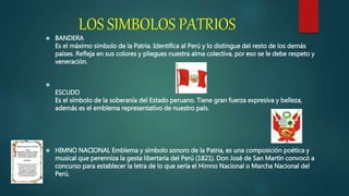 LOS SIMBOLOS PATRIOS
 BANDERA
Es el máximo símbolo de la Patria. Identifica al Perú y lo distingue del resto de los demás
países. Refleja en sus colores y pliegues nuestra alma colectiva, por eso se le debe respeto y
veneración.

ESCUDO
Es el símbolo de la soberanía del Estado peruano. Tiene gran fuerza expresiva y belleza,
además es el emblema representativo de nuestro país.
 HIMNO NACIONAL Emblema y símbolo sonoro de la Patria, es una composición poética y
musical que perenniza la gesta libertaria del Perú (1821). Don José de San Martín convocó a
concurso para establecer la letra de lo que sería el Himno Nacional o Marcha Nacional del
Perú.
 