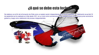 ¿A qué se debe esta fecha?
Se celebran con el fin de la formación de Chile como un estado nación independiente de la corona española. La celebración anual del 18
de septiembre se ha realizado en chile desde 1811, en un inicio como conmemoración del establecimiento de la primera junta nacional de
gobierno y luego como celebración del proceso independentista.
 