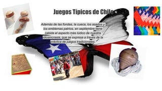 Juegos Típicos de Chile
Además de las fondas, la cueca, los asados y
los emblemas patrios, en septiembre tiene
cabida el aspecto más lúdico de nuestra
idiosincrasia, que se expresa a través de la
práctica de juegos tradicionales.
 