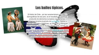 El folclor de Chile , por las características culturales y
demográficas de ese país, es el resultado del mestizaje
producido de elementos europeos con elementos
indígenas durante el periodo de La Colonia. Debido a
razones culturales e históricas, se clasifican y distinguen
cuatro grandes zonas en el país: Zonas norte, central, sur
La mayoría de las tradiciones de la cultura de Chile tienen
una finalidad festiva; sin embargo, algunas, como bailes y
ceremonias, tienen componentes religiosos. Uno de
nuestros bailes más tradicionales es la Cueca.
Los bailes típicos.
 