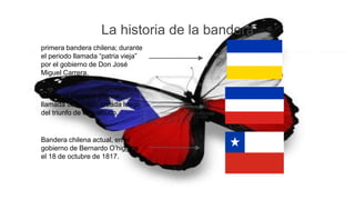 La historia de la bandera
primera bandera chilena; durante
el periodo llamada “patria vieja”
por el gobierno de Don José
Miguel Carrera.
Segunda bandera chilena:
llamada transición, creada luego
del triunfo de chacabuco.
Bandera chilena actual, en el
gobierno de Bernardo O’higgins
el 18 de octubre de 1817.
 
