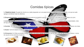 Comidas típicas
1.- Pastel de choclo: El pastel de choclo es un plato preparado con una pasta horneada de granos tiernos de choclo, a la que se suele
agregar aromáticas hojas de albahaca.
2.-Empanadas de pino: la empanada chilena es parte de la tradición popular. Corresponde a una masa de harina rellena con pino.
3.-mote con huesillo: es una bebida tradicional de la cocina chilena, refrescante y no alcohólica, compuesta por jugo acaramelado, mote
de trigo y duraz
4.-Humitas: En Chile se prepara moliendo los granos de maíz fresco o choclo junto con cebolla picada y albahaca hasta obtener una masa.
5.-Asado: Carne de alpaca cocida en cocina a leña.
6.-Charquicán: En Chile se procede a sofreir cebolla, a la cual se agrega ajo picado y ají de color, a los que se incorpora charqui, o carne
de vacuno en las versiones modernas.
 