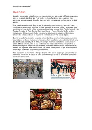 FIESTASPATRIASEN PERÚ
TRADICIONES:
Los días cercanos a estas fechas tan importantes, en las casas, edificios, empresas,
etc, se coloca la bandera del Perú en los techos. También, los peruanos, nos
ponemos una escarapela de color blanco y rojo, en nuestros pechos, como símbolo
patrio.
Gran parada y desfile militar: Este es uno de los eventos más esperados, la primera parte
consiste en una ceremonia en donde se rinde homenaje al personal militar y la segunda parte
consiste en un gran desfile militar, en este evento participa personal de la Policía Nacional y las
Fuerzas Armadas de Perú (Ejercito, Marina de Guerra y Fuerza Aérea) el desfile también
incluye varias delegaciones invitadas y en algunas ocasiones se realizan exhibiciones de
armamento, este espectáculo es transmitido por televisión en vivo a todo el país.
Durante estas fechas todos los peruanos colocan banderas en el techo de sus casas, también
es una época en donde muchas personas aprovechan para hacer turismo debió al feriado largo
(los días feriados son 28 y 29 de Julio pero siempre tratan de acomodarlos para que estén
juntos al fin de semana), esta es una costumbre muy practicada en Perú, por ejemplo si un
feriado cae un jueves es posible que el viernes lo declaren también feriado para incentivar el
turismo, por lo general estas disposiciones son para el sector público ya que el sector privado
solo cumple los feriados obligatorias por calendario.
Para los viajeros es importante saber que durante estas fechas los pasajes y alojamientos al
interior del país suben de precio de forma considerable por lo que se recomienda comprarlos
con mucha anticipación.
 
