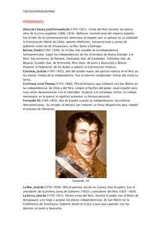 FIESTASPATRIASEN PERÚ
PERSONAJES:
Abascal y Souza, José Fernando de (1743-1821). Virrey del Perú durante los peores
años de la crisis española (1806-1816). Defensor incondicional del imperio español,
fue el líder de la contrarrevolución americana al impedir que se aplique en su totalidad
la Constitución liberal de Cádiz; aplastó rebeliones, conspiraciones y juntas de
gobierno como las de Chuquisaca, La Paz, Quito y Santiago.
Bolívar, Simón (1783-1830). Es el líder más notable de la Independencia
latinoamericana. Logró las independencias de los virreinatos de Nueva Granada y el
Perú, hoy territorios de Panamá, Venezuela (bat. de Carabobo), Colombia (bat. de
Boyacá), Ecuador (bat. de Pichincha), Perú (bats. de Junín y Ayacucho) y Bolivia.
Proyectó la Federación de los Andes y redactó la Constitución Vitalicia.
Canterac, José de (1787-1835). Jefe del estado mayor del ejército realista en el Perú en
los tramos finales de la independencia. Fue el máximo colaborador militar del virrey La
Serna.
Cochrane, Lord Thomas (1775-1860). Oficial británico que colaboró con San Martín en
las independencias de Chile y del Perú. Limpió el Pacífico del poder naval español pero
tuvo serias desavenencias con el Libertador respecto a la estrategia militar. Su trabajo
mercenario en la guerra le significó aumentar su fortuna personal.
Fernando VII (1784-1833). Rey de España cuando se independizaron las colonias
iberoamericanas. Su reinado se destacó por imponer un feroz despotismo para impedir
el proceso de liberación.
Fernando VII
La Mar, José de (1778-1830). Oficial patriota nacido en Cuenca (hoy Ecuador). Fue el
presidente de la primera Junta de Gobierno (1822) y presidente del Perú (1827-1829).
La Serna, José de (1770-1831). Último virrey del Perú. Asumió el poder tras el Motín de
Aznapuquio y se negó a aceptar los planes independentistas de San Martín en la
Conferencia de Punchauca. Gobernó desde el Cuzco y tuvo que capitular tras las
derrotas en Junín y Ayacucho.
 