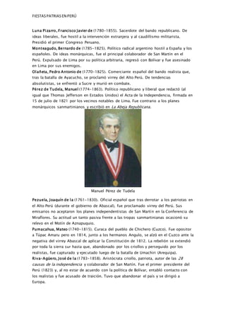 FIESTASPATRIASEN PERÚ
Luna Pizarro, Francisco Javier de (1780-1855). Sacerdote del bando republicano. De
ideas liberales, fue hostil a la intervención extranjera y al caudillismo militarista.
Presidió el primer Congreso Peruano.
Monteagudo, Bernardo de (1785-1825). Político radical argentino hostil a España y los
españoles. De ideas monárquicas, fue el principal colaborador de San Martín en el
Perú. Expulsado de Lima por su política arbitraria, regresó con Bolívar y fue asesinado
en Lima por sus enemigos.
Olañeta, Pedro Antonio de (1770-1825). Comerciante español del bando realista que,
tras la batalla de Ayacucho, se proclamó virrey del Alto Perú. De tendencias
absolutistas, se enfrentó a Sucre y murió en combate.
Pérez de Tudela, Manuel (1774-1863). Político republicano y liberal que redactó (al
igual que Thomas Jefferson en Estados Unidos) el Acta de la Independencia, firmada en
15 de julio de 1821 por los vecinos notables de Lima. Fue contrario a los planes
monárquicos sanmartinianos y escribió en La Abeja Republicana.
Manuel Pérez de Tudela
Pezuela, Joaquín de la (1761-1830). Oficial español que tras derrotar a los patriotas en
el Alto Perú (durante el gobierno de Abascal), fue proclamado virrey del Perú. Sus
emisarios no aceptaron los planes independentistas de San Martín en la Conferencia de
Miraflores. Su actitud un tanto pasiva frente a las tropas sanmartinianas ocasionó su
relevo en el Motín de Aznapuquio.
Pumacahua, Mateo (1740-1815). Curaca del pueblo de Chichero (Cuzco). Fue opositor
a Túpac Amaru pero en 1814, junto a los hermanos Angulo, se alzó en el Cuzco ante la
negativa del virrey Abascal de aplicar la Constitución de 1812. La rebelión se extendió
por toda la sierra sur hasta que, abandonado por los criollos y perseguido por los
realistas, fue capturado y ejecutado luego de la batalla de Umachiri (Arequipa).
Riva-Agüero, José de la (1783-1858). Aristócrata criollo, patriota, autor de las 28
causas de la independencia y colaborador de San Martín. Fue el primer presidente del
Perú (1823) y, al no estar de acuerdo con la política de Bolívar, entabló contacto con
los realistas y fue acusado de traición. Tuvo que abandonar el país y se dirigió a
Europa.
 