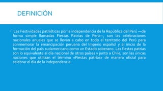 DEFINICIÓN
 Las Festividades patrióticas por la independencia de la República del Perú —de
forma simple llamadas Fiestas Patrias de Perú—, son las celebraciones
nacionales anuales que se llevan a cabo en todo el territorio del Perú para
conmemorar la emancipación peruana del Imperio español y el inicio de la
formación del país sudamericano como un Estado soberano. Las fiestas patrias
son lo equivalente al día nacional de otros países y junto a Chile, son las únicas
naciones que utilizan el término «Fiestas patrias» de manera oficial para
celebrar el día de la independencia.
 