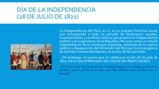 DÍA DE LA INDEPENDENCIA
(28 DE JULIO DE 1821)
La Independencia del Perú, en si, es un proceso histórico social,
que corresponde a todo un periodo de fenómenos sociales,
levantamientos y conflictos bélicos que propició la independencia
política y el surgimiento de la República Peruana como un estado
independiente de la monarquía española, resultado de la ruptura
política y desaparición del Virreinato del Perú por la convergencia
de diversas fuerzas liberadoras y la acción de los patriotas.
Sin embargo, el suceso que se celebra es el del 28 de julio de
1821, día en que el libertador don José de San Martín declaró:
“El Perú es desde este momento libre e independiente por la voluntad general de los
pueblos y por la justicia de su causa que Dios defiende. ¡Viva la patria! ¡Viva la
libertad!”.
 
