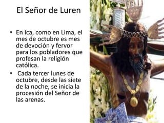 El Señor de Luren

• En Ica, como en Lima, el
  mes de octubre es mes
  de devoción y fervor
  para los pobladores que
  profesan la religión
  católica.
• Cada tercer lunes de
  octubre, desde las siete
  de la noche, se inicia la
  procesión del Señor de
  las arenas.
 
