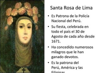 Santa Rosa de Lima
• Es Patrona de la Policía
  Nacional del Perú.
• Su fiesta, celebrada en
  todo el país el 30 de
  Agosto de cada año desde
  1671.
• Ha concedido numerosos
  milagros que le han
  ganado devotos.
• Es la patrona del
  Perú, América y las
 