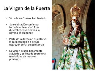 La Virgen de la Puerta
 • Se halla en Otuzco, La Libertad.

 •    La celebración comienza
     formalmente el día 12 de
     diciembre, y se culmina la
     novena en su honor.

 • Parte de la devoción es untarse
   la cara con hollín o betún
   negro, en señal de penitencia

 • La Virgen desfila bellamente
   ataviada y es llevada sobre una
   media luna de metales
   preciosos
 