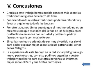 V. Concusiones
• Gracias a este trabajo hemos podido conocer más sobre las
  tradiciones religiosas del centro de Perú.
• Conociendo más nuestras tradiciones podemos difundirla y
  llevarla a quienes todavía las ignoran.
• Por otro lado, nos dimos cuenta que el mes morado no es un
  mes más sino que es el mes del Seños de los Milagros en el
  cual lo llevan en andas por la ciudad y podemos pedirle
  favores y rezarle con mucho fervor.
• El realizar un teatro además de ser muy divertido nos sirvió
  para poder explicar mejor sobre la fiesta patronal del Señor
  de los Milagros.
• La experiencia de este trabajo en la red social y blog fue algo
  nuevo para nosotras, con esto pudimos organizar nuestro
  trabajo y publicarlo para que otras personas se informen
  mejor sobre el Perú y sus fiestas patronales.
 