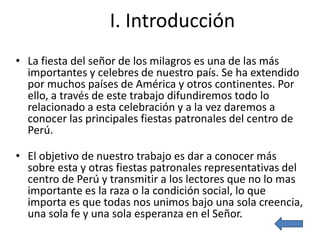 I. Introducción
• La fiesta del señor de los milagros es una de las más
  importantes y celebres de nuestro país. Se ha extendido
  por muchos países de América y otros continentes. Por
  ello, a través de este trabajo difundiremos todo lo
  relacionado a esta celebración y a la vez daremos a
  conocer las principales fiestas patronales del centro de
  Perú.

• El objetivo de nuestro trabajo es dar a conocer más
  sobre esta y otras fiestas patronales representativas del
  centro de Perú y transmitir a los lectores que no lo mas
  importante es la raza o la condición social, lo que
  importa es que todas nos unimos bajo una sola creencia,
  una sola fe y una sola esperanza en el Señor.
 