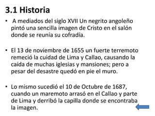 3.1 Historia
• A mediados del siglo XVII Un negrito angoleño
  pintó una sencilla imagen de Cristo en el salón
  donde se reunía su cofradía.

• El 13 de noviembre de 1655 un fuerte terremoto
  remeció la cuidad de Lima y Callao, causando la
  caída de muchas iglesias y mansiones; pero a
  pesar del desastre quedó en pie el muro.

• Lo mismo sucedió el 10 de Octubre de 1687,
  cuando un maremoto arrasó en el Callao y parte
  de Lima y derribó la capilla donde se encontraba
  la imagen.
 