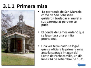 3.1.1 Primera misa
              • La parroquia de San Marcelo
                como de San Sebastián
                quisieron trasladar el mural a
                sus parroquias pero no se
                pudo.

              • El Conde de Lemos ordenó que
                se levantara una ermita
                provisional.

              • Una vez terminado se logró
                que se oficiara la primera misa
                ante la sagrada imagen del
                Cristo de Pachacamilla, un día
                lunes 14 de setiembre de 1671.
 