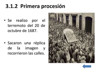 3.1.2 Primera procesión

• Se realizo por el
  terremoto del 20 de
  octubre de 1687.

• Sacaron una réplica
  de la imagen y
  recorrieron las calles.
 