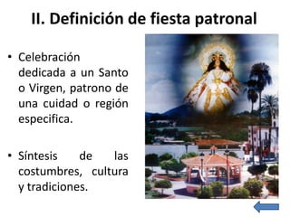 II. Definición de fiesta patronal

• Celebración
  dedicada a un Santo
  o Virgen, patrono de
  una cuidad o región
  especifica.

• Síntesis    de  las
  costumbres, cultura
  y tradiciones.
 