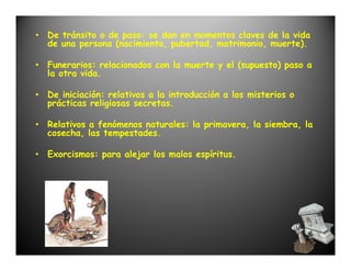 • De tránsito o de paso: se dan en momentos claves de la vida
  de una persona (nacimiento, pubertad, matrimonio, muerte).

• Funerarios: relacionados con la muerte y el (supuesto) paso a
  la otra vida.

• De iniciación: relativos a la introducción a los misterios o
  prácticas religiosas secretas.

• Relativos a fenómenos naturales: la primavera, la siembra, la
  cosecha, las tempestades.

• Exorcismos: para alejar los malos espíritus.
 