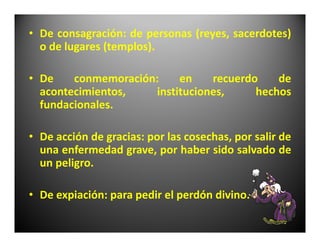 • De consagración: de personas (reyes, sacerdotes)
  o de lugares (templos).

• De    conmemoración:    en    recuerdo    de
  acontecimientos,   instituciones,     hechos
  fundacionales.

• De acción de gracias: por las cosechas, por salir de
  una enfermedad grave, por haber sido salvado de
  un peligro.

• De expiación: para pedir el perdón divino.
 