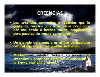CREENCIAS
• Las creencias son mitos o leyendas que la
  gente de nuestro país o de otros crea para
  dar una razón a hechos talvez inexplicables
  para pueblos sin mucho conocimiento.

• Un ejemplo de creencia es el uso de medicina
  natural que utiliza los pueblos indígenas.

• Muchas comunidades todavía conservan sus
  creencias y practicas antiguas de adoración a
  la tierra montaña y el sol.
 