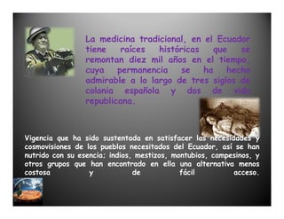 La medicina tradicional, en el Ecuador
                 tiene    raíces  históricas    que   se
                 remontan diez mil años en el tiempo,
                 cuya    permanencia   se    ha    hecho
                 admirable a lo largo de tres siglos de
                 colonia española y dos de vida
                 republicana.



Vigencia que ha sido sustentada en satisfacer las necesidades y
cosmovisiones de los pueblos necesitados del Ecuador, así se han
nutrido con su esencia; indios, mestizos, montubios, campesinos, y
otros grupos que han encontrado en ella una alternativa menos
costosa           y            de           fácil         acceso.
 