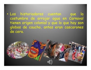 • Los historiadores cuentan           que la
  costumbre de arrojar agua en Carnaval
  tienen origen colonial y que lo que hoy son
  globos de caucho, antes eran cascarones
  de cera.
 