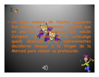 • Un buen numero de fiestas populares
  han surgido de desgracias. Ocurrió que
  en una de las erupciones del volcán
  Cotopaxi, la ciudad de la Latacunga
  quedo desolada y los sobrevivientes
  decidieron invocar a la Virgen de la
  Merced para clamar su protección.
 