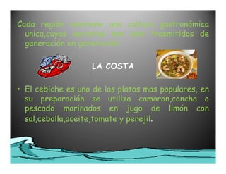 Cada región mantiene una cultura gastronómica
  unica,cuyos secretos han sido trasmitidos de
  generación en generación.

                   LA COSTA

• El cebiche es uno de los platos mas populares, en
  su preparación se utiliza camaron,concha o
  pescado marinados en jugo de limón con
  sal,cebolla,aceite,tomate y perejil.
 