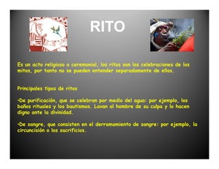 RITO

Es un acto religioso o ceremonial, los ritos son las celebraciones de los
mitos, por tanto no se pueden entender separadamente de ellos.


Principales tipos de ritos

•De purificación, que se celebran por medio del agua: por ejemplo, los
baños rituales y los bautismos. Lavan al hombre de su culpa y lo hacen
digno ante la divinidad.

•De sangre, que consisten en el derramamiento de sangre: por ejemplo, la
circuncisión o los sacrificios.
 