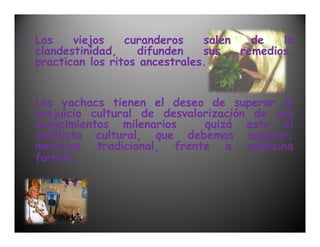 • Los    viejos    curanderos    salen   de   la
  clandestinidad,    difunden    sus   remedios,
  practican los ritos ancestrales.


• Los yachacs tienen el deseo de superar el
  prejuicio cultural de desvalorización de sus
  conocimientos milenarios     quizá este el
  conflicto cultural, que debemos superar;
  medicina tradicional, frente a medicina
  formal.
 