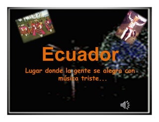 Ecuador
Lugar donde la gente se alegra con
          música triste...
 
