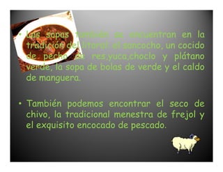 • Las sopas también se encuentran en la
  tradición del litoral: el sancocho, un cocido
  de pecho de res,yuca,choclo y plátano
  verde, la sopa de bolas de verde y el caldo
  de manguera.

• También podemos encontrar el seco de
  chivo, la tradicional menestra de frejol y
  el exquisito encocado de pescado.
 