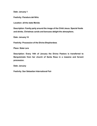 Date: January 1
Festivity: Paradura del Niño
Location: all the state Merida
Description: Family party around the image of the Child Jesus. Special foods
and drinks. Christmas carols and bonuses delight the atmosphere.
Date: January 14
Festivity: Procession of the Divine Shepherdess
Place: State Lara
Description: Every 14th of January the Divina Pastora is transferred to
Barquisimeto from her church of Santa Rosa in a massive and fervent
procession.
Date: January
Festivity: San Sebastian International Fair
 