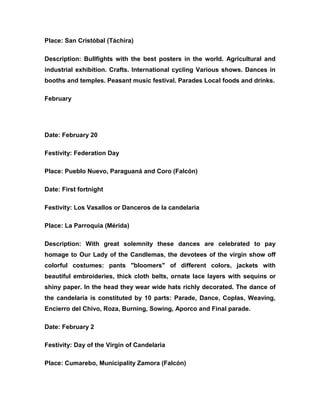 Place: San Cristóbal (Táchira)
Description: Bullfights with the best posters in the world. Agricultural and
industrial exhibition. Crafts. International cycling Various shows. Dances in
booths and temples. Peasant music festival. Parades Local foods and drinks.
February
Date: February 20
Festivity: Federation Day
Place: Pueblo Nuevo, Paraguaná and Coro (Falcón)
Date: First fortnight
Festivity: Los Vasallos or Danceros de la candelaria
Place: La Parroquia (Mérida)
Description: With great solemnity these dances are celebrated to pay
homage to Our Lady of the Candlemas, the devotees of the virgin show off
colorful costumes: pants "bloomers" of different colors, jackets with
beautiful embroideries, thick cloth belts, ornate lace layers with sequins or
shiny paper. In the head they wear wide hats richly decorated. The dance of
the candelaria is constituted by 10 parts: Parade, Dance, Coplas, Weaving,
Encierro del Chivo, Roza, Burning, Sowing, Aporco and Final parade.
Date: February 2
Festivity: Day of the Virgin of Candelaria
Place: Cumarebo, Municipality Zamora (Falcón)
 