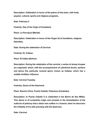 Description: Celebration in honor of the patron of this town, with lively
popular, cultural, sports and religious programs.
Date: February 2
Festivity: Day of the Virgin of Candelaria
Place: La Parroquia (Mérida)
Description: Celebration in honor of the Virgen de la Candelaria, religious
festivities.
Date: During the celebration of Carnival
Festivity: EL Calipso
Place: El Callao (Bolívar)
Description: During the celebration of the carnival, a series of showy troupes
are organized, which, with the accompaniment of cylindrical drums, perform
and dance this particular musical genre, known as Calipso, which has a
notable Antillean influence.
Date: Carnival Tuesday
Festivity: Dance of the Hammock
Place: Rancho Chico, Puerto Cabello, Patanemo (Carabobo)
Description: In Puerto Cabello it is celebrated in the Barrio de San Millán.
This dance is of curazoleño origin and consists in the dramatization of the
outburst of jealousy that a black man suffers in a funeral, when he discovers
the infidelity of his wife precisely with the dead man.
Date: Carnival
 