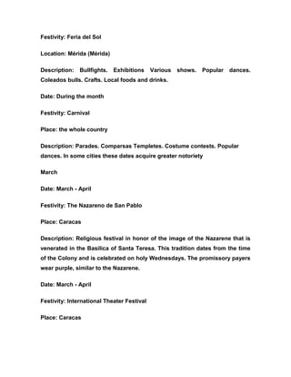 Festivity: Feria del Sol
Location: Mérida (Mérida)
Description: Bullfights. Exhibitions Various shows. Popular dances.
Coleados bulls. Crafts. Local foods and drinks.
Date: During the month
Festivity: Carnival
Place: the whole country
Description: Parades. Comparsas Templetes. Costume contests. Popular
dances. In some cities these dates acquire greater notoriety
March
Date: March - April
Festivity: The Nazareno de San Pablo
Place: Caracas
Description: Religious festival in honor of the image of the Nazarene that is
venerated in the Basilica of Santa Teresa. This tradition dates from the time
of the Colony and is celebrated on holy Wednesdays. The promissory payers
wear purple, similar to the Nazarene.
Date: March - April
Festivity: International Theater Festival
Place: Caracas
 