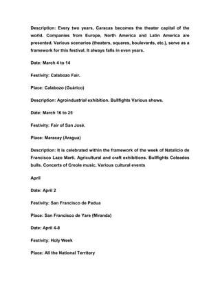 Description: Every two years, Caracas becomes the theater capital of the
world. Companies from Europe, North America and Latin America are
presented. Various scenarios (theaters, squares, boulevards, etc.), serve as a
framework for this festival. It always falls in even years.
Date: March 4 to 14
Festivity: Calabozo Fair.
Place: Calabozo (Guárico)
Description: Agroindustrial exhibition. Bullfights Various shows.
Date: March 16 to 25
Festivity: Fair of San José.
Place: Maracay (Aragua)
Description: It is celebrated within the framework of the week of Natalicio de
Francisco Lazo Martí. Agricultural and craft exhibitions. Bullfights Coleados
bulls. Concerts of Creole music. Various cultural events
April
Date: April 2
Festivity: San Francisco de Padua
Place: San Francisco de Yare (Miranda)
Date: April 4-8
Festivity: Holy Week
Place: All the National Territory
 