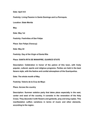 Date: April 4-8
Festivity: Living Passion in Santo Domingo and La Parroquia.
Location: State Merida
May
Date: May 1st
Festivity: Festivities of San Felipe
Place: San Felipe (Yaracuy)
Date: May 22
Festivity: Day of the Virgin of Santa Rita
Place: SANTA RITA DE MANAPIRE, GUARICO STATE
Description: Celebration in honor of the patron of this town, with lively
popular, cultural, sports and religious programs. Parties are held in the best
llanero style, with the festive and cordial atmosphere of the Guariqueños.
Date: The whole month of May
Festivity: Velorio de la Cruz de Mayo
Place: Across the country
Description: Summer solstice party that takes place especially in the east,
center and west of the country. It consists in the veneration of the Holy
Cross; They decorate it with flowers and garlands, pray and sing coplas. This
manifestation suffers variations in terms of music and other elements,
according to the region.
 