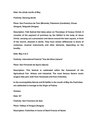 Date: the whole month of May
Festivity: Dancing devils
Place: San Francisco de Yare (Miranda), Patanemo (Carabobo), Chuao
(Aragua), Naiguatá (Vargas).
Description: Folk festival that takes place on Thursdays of Corpus Christi. It
consists of the payment of promises by the faithful to the body of Jesus
Christ, carrying out a procession and dance around the town square, in front
of the church, dressed in devils. They have certain differences in terms of
costumes, musical instruments and other elements, depending on the
locality.
Date: May 3 to 5
Festivity: International Festival "Voz del Alma Llanera"
Place: San Fernando de Apure (Apure)
Description: This festival is celebrated within the framework of the
Agricultural Fair. Artisan and Industrial. The most famous llanera music
singers take part, both from Venezuela and from Colombia.
In the municipalities Baruta and El Hatillo in the month of May the Festivities
are celebrated in homage to the Virgin of Fatima
October
Date: 5/7
Festivity: San Francisco de Asís
Place: Valleys of Aragua (Aragua)
Description: Festivities in honor of Saint Francis of Assisi
 