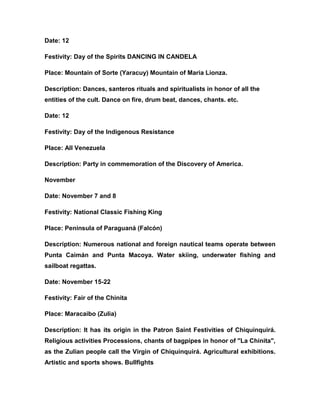 Date: 12
Festivity: Day of the Spirits DANCING IN CANDELA
Place: Mountain of Sorte (Yaracuy) Mountain of Maria Lionza.
Description: Dances, santeros rituals and spiritualists in honor of all the
entities of the cult. Dance on fire, drum beat, dances, chants. etc.
Date: 12
Festivity: Day of the Indigenous Resistance
Place: All Venezuela
Description: Party in commemoration of the Discovery of America.
November
Date: November 7 and 8
Festivity: National Classic Fishing King
Place: Peninsula of Paraguaná (Falcón)
Description: Numerous national and foreign nautical teams operate between
Punta Caimán and Punta Macoya. Water skiing, underwater fishing and
sailboat regattas.
Date: November 15-22
Festivity: Fair of the Chinita
Place: Maracaibo (Zulia)
Description: It has its origin in the Patron Saint Festivities of Chiquinquirá.
Religious activities Processions, chants of bagpipes in honor of "La Chinita",
as the Zulian people call the Virgin of Chiquinquirá. Agricultural exhibitions.
Artistic and sports shows. Bullfights
 
