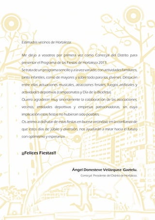 Estimados vecinos de Hortaleza:
Me dirijo a vosotros por primera vez como Concejal del Distrito para
presentar el Programa de las Fiestas de Hortaleza 2013.
Setratadeunprogramasencilloyalavezvariado,conactividadesfamiliares,
tanto infantiles, como de mayores y sobre todo para los jóvenes. Destacan
entre ellas actuaciones musicales, atracciones feriales, fuegos artificiales y
actividades deportivas (campeonatos y Día de la Bicicleta).
Quiero agradecer muy sinceramente la colaboración de las asociaciones,
vecinos, entidades deportivas y empresas patrocinadoras, sin cuya
implicación estas fiestas no hubieran sido posibles.
Os animo a disfrutar de estas fiestas en buena vecindad, en la confianza de
que estos días de júbilo y diversión, nos ayudarán a mirar hacia el futuro
con optimismo y esperanza.
¡¡Felices Fiestas!!
			 Ángel Donesteve Velázquez- Gaztelu.
			 Concejal Presidente del Distrito de Hortaleza.
 