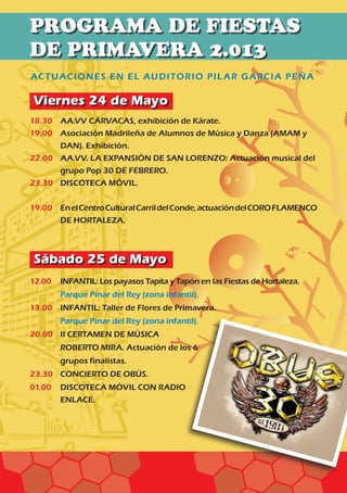 Viernes 24 de Mayo
Sábado 25 de Mayo
ACTUACIONES EN EL AUDITORIO PILAR GARCIA PEÑA
18.30	 AA.VV CÁRVACAS, exhibición de Kárate.
19.00	Asociación Madrileña de Alumnos de Música y Danza (AMAM y
DAN). Exhibición.
22.00	AA.VV. LA EXPANSIÓN DE SAN LORENZO: Actuación musical del
grupo Pop 30 DE FEBRERO.
23.30	 DISCOTECA MÓVIL.
19.00 	EnelCentroCulturalCarrildelConde,actuacióndelCOROFLAMENCO
DE HORTALEZA.
12.00	 INFANTIL: Los payasos Tapita y Tapón en las Fiestas de Hortaleza.	
	 Parque Pinar del Rey (zona infantil).
13.00	 INFANTIL: Taller de Flores de Primavera.	
	 Parque Pinar del Rey (zona infantil).
20.00	II CERTAMEN DE MÚSICA
ROBERTO MIRA. Actuación de los 6
grupos finalistas.
23.30	 CONCIERTO DE OBÚS.		
01.00	 DISCOTECA MÓVIL CON RADIO 	
	 ENLACE.	
PROGRAMA DE FIESTAS
DE PRIMAVERA 2.013 	
 
