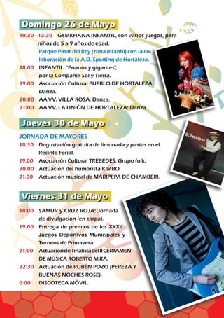 Domingo 26 de Mayo
Jueves 30 de Mayo
Viernes 31 de Mayo
10.30 - 13.30	 GYMKHANA INFANTIL, con varios juegos, para
niños de 5 a 9 años de edad.
	Parque Pinar del Rey (zona infantil) con la co-
laboración de la A.D. Sporting de Hortaleza.
18.00	 INFANTIL: “Enanos y gigantes”,
	 por la Compañía Sol y Tierra.		
19:00	Asociación Cultural PUEBLO DE HORTALEZA:
Danza.	
20:00	 AA.VV. VILLA ROSA: Danza.
21:00	 AA.VV. LA UNIÓN DE HORTALEZA: Danza.
JORNADA DE MAYORES				
18.30	 Degustación gratuita de limonada y pastas en el
	 Recinto Ferial.	
19.00	Asociación Cultural TRÉBEDES: Grupo folk.
20.00	 Actuación del humorista KIMBO.
21.00	 Actuación musical de MARIPEPA DE CHAMBERI.
18:00	SAMUR y CRUZ ROJA: Jornada
de divulgación (en carpa).
19:00	Entrega de premios de los XXXII
Juegos Deportivos Municipales y
Torneos de Primavera.		
21:00	ActuacióndelfinalistadelIICERTAMEN
DE MÚSICA ROBERTO MIRA.	
22:30	Actuación de RUBÉN POZO (PEREZA Y
BUENAS NOCHES ROSE).		
0:00	 DISCOTECA MÓVIL.
 